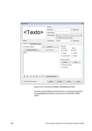 230 © Festo Didactic GmbH & Co. KG • Art Systems GmbH • FluidSIM
Figura 12/13: ventana de diálogo Propiedades de texto
Un texto contiene todos los atributos de un componente estándar.
Las propiedades del texto se encuentran en la pestaña “Editar
texto”.
 