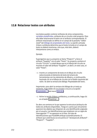 232 © Festo Didactic GmbH & Co. KG • Art Systems GmbH • FluidSIM
12.8 Relacionar textos con atributos
Los textos pueden contener atributos de otros componentes,
variables predefinidas, atributos de un circuito o del proyecto. Para
ello debe relacionarse el texto con el atributo correspondiente. El
atributo relacionado se define en el campo de la pestaña “Editar
texto” del diálogo de propiedades del texto. La opción activada
Enlace a atributos determina que el texto incluido en el campo de
texto no deberá mostrarse, sino que, más bien, deberá
interpretarse como un enlace.
Ejemplo
Supongamos que su proyecto se llama “Project1” y tiene el
atributo “Supplier” con el valor “Festo”. Su proyecto contiene el
circuito “Circuit1” y usted desea que en el dibujo del circuito se
muestre el valor del atributo “Supplier”, es decir, en este caso, el
valor “Festo”.
→ Inserte un componente de texto en el dibujo de circuito
seleccionando el elemento de texto de la barra de
herramientas con los elementos de dibujo y, a continuación,
haciendo clic en el dibujo de circuito con el botón izquierdo del
ratón. Se abre la ventana de diálogo Propiedades del texto.
Importante: para abrir la ventana de diálogo de un texto ya
existente, haga doble clic en el texto o recurra a la opción
Propiedades... del menú Edición .
→ Active la opción Enlace a atributos y, a continuación, haga clic
en el botón Examinar... .
Se abre una ventana en la que aparece la estructura jerárquica de
todos los atributos disponibles. Tenga en cuenta que únicamente
aparecen los objetos que disponen de una identificación asignada
por el usuario. Las identificaciones que empiezan con un signo de
interrogación “?” no aparecen en la lista. Se trata de
identificaciones que FluidSIM atribuye automáticamente. El
atributo que usted busca se encuentra en “Jerarquía de atributos” -
“Project1” - “Supplier”.
 