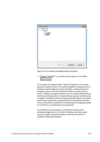 © Festo Didactic GmbH & Co. KG • Art Systems GmbH • FluidSIM 233
Figura 12/15: ventana de diálogo Buscar atributos
→ Marque “Supplier” y, a continuación, haga clic en el botón
Seleccionar .
En el campo se muestra el valor “Project1.Supplier” y en la vista
previa se muestra “Festo”. El nombre completo e inequívoco de un
atributo contiene todos los niveles del árbol, comenzando por el
proyecto. Cada uno de los niveles del nombre se separa con un
punto. También es posible introducir solo el nombre del atributo en
el campo de introducción. En el ejemplo que aquí se comenta, sería
“Supplier”. Después comienza la búsqueda del atributo en el árbol
hacia niveles superiores, empezando por el componente de texto.
Si no se encuentra el atributo en el componente, se sigue buscando
en el circuito y, a continuación, en el proyecto.
Si el atributo no se encuentra, su nombre se muestra entre
paréntesis angulares en el circuito. El atributo que falta puede
crearse en algún momento posterior. Entonces, el enlace se
establecerá automáticamente.
 
