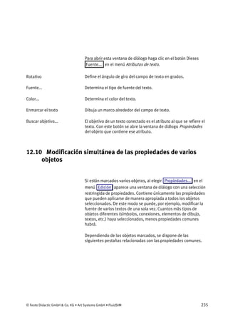 © Festo Didactic GmbH & Co. KG • Art Systems GmbH • FluidSIM 235
Para abrir esta ventana de diálogo haga clic en el botón Dieses
Fuente... en el menú Atributos de texto.
Define el ángulo de giro del campo de texto en grados.
Determina el tipo de fuente del texto.
Determina el color del texto.
Dibuja un marco alrededor del campo de texto.
El objetivo de un texto conectado es el atributo al que se refiere el
texto. Con este botón se abre la ventana de diálogo Propiedades
del objeto que contiene ese atributo.
12.10 Modificación simultánea de las propiedades de varios
objetos
Si están marcados varios objetos, al elegir Propiedades... en el
menú Edición aparece una ventana de diálogo con una selección
restringida de propiedades. Contiene únicamente las propiedades
que pueden aplicarse de manera apropiada a todos los objetos
seleccionados. De este modo se puede, por ejemplo, modificar la
fuente de varios textos de una sola vez. Cuantos más tipos de
objetos diferentes (símbolos, conexiones, elementos de dibujo,
textos, etc.) haya seleccionados, menos propiedades comunes
habrá.
Dependiendo de los objetos marcados, se dispone de las
siguientes pestañas relacionadas con las propiedades comunes.
Rotativo
Fuente...
Color...
Enmarcar el texto
Buscar objetivo...
 