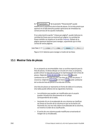 240 © Festo Didactic GmbH & Co. KG • Art Systems GmbH • FluidSIM
En “ Propiedades... ” de la pestaña “Presentación” puede
modificarse la apariencia de la lista de piezas. En la vista previa que
aparece en el lado derecho pueden apreciarse de inmediato las
consecuencias de los ajustes realizados.
Si se seleccionó la opción “Líneas por página”, puede indicarse la
cantidad de líneas que se mostrará por página. La cantidad de
líneas también se respeta en la versión impresa. Debajo de la
página aparecen botones para navegar, suponiendo que la lista
consta de varias páginas.
Figura 13/2: botones para navegar a través de las listas
13.1 Mostrar lista de piezas
En un proyecto es recomendable crear un archivo especial para la
lista de piezas. Si desea dibujar un circuito sin crear un proyecto,
puede activar la vista del circuito en la representación de la lista de
piezas. Eligiendo Lista de piezas en el menú Ver puede
cambiarse de la vista del circuito a la vista de la lista de piezas. Y
viceversa: eligiendo Circuito en el menú Ver puede cambiarse
de la vista de lista de piezas a la vista del circuito.
Una lista de piezas se representa en forma de tabla en la ventana.
Una tabla puede editarse de las siguientes maneras:
— Los atributos que pueden ser modificados por el usuario
pueden introducirse directamente en el campo
correspondiente de la tabla.
— Haciendo clic en el encabezado de una columna se clasifican
las líneas en función de la columna en que se ha hecho clic.
Haciendo clic una vez más sobre el encabezado de la columna,
se invierte el orden de la clasificación.
— El ancho de una columna puede modificarse arrastrando el
margen de su encabezado.
 
