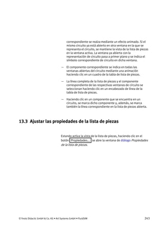 © Festo Didactic GmbH & Co. KG • Art Systems GmbH • FluidSIM 243
correspondiente se realza mediante un efecto animado. Si el
mismo circuito ya está abierto en otra ventana en la que se
representa el circuito, se mantiene la vista de la lista de piezas
en la ventana activa. La ventana ya abierta con la
representación de circuito pasa a primer plano y se indica el
símbolo correspondiente de circuito en dicha ventana.
— El componente correspondiente se indica en todas las
ventanas abiertas del circuito mediante una animación
haciendo clic en un cuadro de la tabla de lista de piezas.
— La línea completa de la lista de piezas y el componente
correspondiente de las respectivas ventanas de circuito se
seleccionan haciendo clic en un encabezado de línea de la
tabla de lista de piezas.
— Haciendo clic en un componente que se encuentra en un
circuito, se marca dicho componente y, además, se marca
también la línea correspondiente en la lista de piezas abierta.
13.3 Ajustar las propiedades de la lista de piezas
Estando activa la vista de la lista de piezas, haciendo clic en el
botón Propiedades... se abre la ventana de diálogo Propiedades
de la lista de piezas.
 