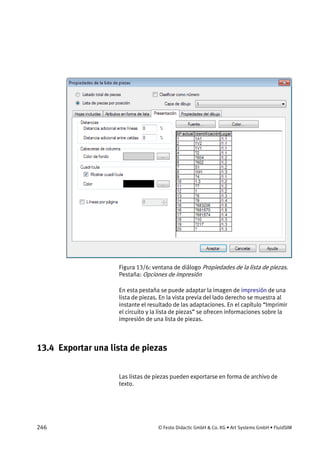 246 © Festo Didactic GmbH & Co. KG • Art Systems GmbH • FluidSIM
Figura 13/6: ventana de diálogo Propiedades de la lista de piezas.
Pestaña: Opciones de impresión
En esta pestaña se puede adaptar la imagen de impresión de una
lista de piezas. En la vista previa del lado derecho se muestra al
instante el resultado de las adaptaciones. En el capítulo “Imprimir
el circuito y la lista de piezas” se ofrecen informaciones sobre la
impresión de una lista de piezas.
13.4 Exportar una lista de piezas
Las listas de piezas pueden exportarse en forma de archivo de
texto.
 