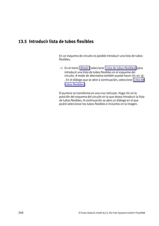 248 © Festo Didactic GmbH & Co. KG • Art Systems GmbH • FluidSIM
13.5 Introducir lista de tubos flexibles
En un esquema de circuito es posible introducir una lista de tubos
flexibles.
→ En el menú Añadir seleccione Lista de tubos flexibles para
introducir una lista de tubos flexibles en el esquema del
circuito. A modo de alternativa también puede hacer clic en
. En el diálogo que se abre a continuación, seleccione Lista de
tubos flexibles .
El puntero se transforma en una cruz reticular. Haga clic en la
posición del esquema del circuito en la que desea introducir la lista
de tubos flexibles. A continuación se abre un diálogo en el que
podrá seleccionar los tubos flexibles e incluirlos en la imagen.
 
