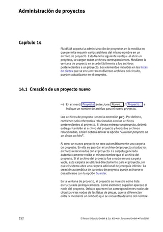 Administración de proyectos
252 © Festo Didactic GmbH & Co. KG • Art Systems GmbH • FluidSIM
Capítulo 14
14. Administración de proyectos
FluidSIM soporta la administración de proyectos en la medida en
que permite resumir varios archivos del mismo nombre en un
archivo de proyecto. Esto tiene la siguiente ventaja: al abrir un
proyecto, se cargan todos archivos correspondientes. Mediante la
ventana de proyecto se accede fácilmente a los archivos
pertenecientes a un proyecto. Los elementos incluidos en las listas
de piezas que se encuentran en diversos archivos del circuito,
pueden actualizarse en el proyecto.
14.1 Creación de un proyecto nuevo
→ En el menú Proyecto seleccione Nuevo... / Proyecto... e
indique un nombre de archivo para el nuevo proyecto.
Los archivos de proyecto tienen la extensión prj. Por defecto,
contienen solo referencias relacionadas con los archivos
pertenecientes al proyecto. Si desea entregar un proyecto, deberá
entregar también el archivo del proyecto y todos los archivos
relacionados, o bien deberá activar la opción “Guardar proyecto en
un único archivo”.
Al crear un nuevo proyecto se crea automáticamente una carpeta
de proyecto. En ella se guardan el archivo del proyecto y todos los
archivos relacionados con el proyecto. La carpeta generada
automáticamente recibe el mismo nombre que el archivo del
proyecto. Si el archivo del proyecto fue creado en una carpeta
vacía, esta carpeta se utilizará directamente para el proyecto, sin
que el sistema abra una carpeta adicional de jerarquía inferior. La
creación automática de carpetas de proyecto puede activarse o
desactivarse con la opción Guardar.
En la ventana de proyecto, el proyecto se muestra como lista
estructurada jerárquicamente. Como elemento superior aparece el
nodo del proyecto. Debajo aparecen los correspondientes nodos de
circuitos y los nodos de las listas de piezas, que se diferencian
entre sí mediante un símbolo que se encuentra delante del nombre.
 