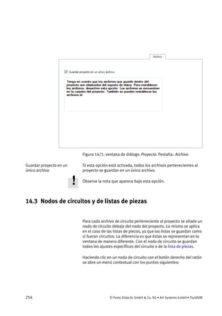 254 © Festo Didactic GmbH & Co. KG • Art Systems GmbH • FluidSIM
Figura 14/1: ventana de diálogo Proyecto. Pestaña: Archivo
Si esta opción está activada, todos los archivos pertenecientes al
proyecto se guardan en un único archivo.
Observe la nota que aparece bajo esta opción.
14.3 Nodos de circuitos y de listas de piezas
Para cada archivo de circuito perteneciente al proyecto se añade un
nodo de circuito debajo del nodo del proyecto. Lo mismo se aplica
en el caso de las listas de piezas, ya que las listas se guardan como
si fueran circuitos. La diferencia es que éstas se representan en la
ventana de manera diferente. Con el nodo de circuito se guardan
todos los ajustes específicos del circuito o de la lista de piezas.
Haciendo clic en un nodo de circuito con el botón derecho del ratón
se abre un menú contextual con los puntos siguientes:
Guardar proyecto en un
único archivo
 