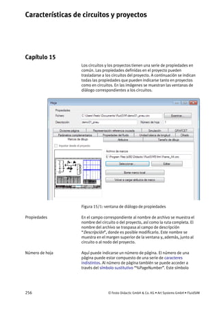 Características de circuitos y proyectos
256 © Festo Didactic GmbH & Co. KG • Art Systems GmbH • FluidSIM
Capítulo 15
15. Características de circuitos y proyectos
Los circuitos y los proyectos tienen una serie de propiedades en
común. Las propiedades definidas en el proyecto pueden
trasladarse a los circuitos del proyecto. A continuación se indican
todas las propiedades que pueden indicarse tanto en proyectos
como en circuitos. En las imágenes se muestran las ventanas de
diálogo correspondientes a los circuitos.
Figura 15/1: ventana de diálogo de propiedades
En el campo correspondiente al nombre de archivo se muestra el
nombre del circuito o del proyecto, así como la ruta completa. El
nombre del archivo se traspasa al campo de descripción
“Descripción”, donde es posible modificarlo. Este nombre se
muestra en el margen superior de la ventana y, además, junto al
circuito o al nodo del proyecto.
Aquí puede indicarse un número de página. El número de una
página puede estar compuesto de una serie de caracteres
indistintos. Al número de página también se puede acceder a
través del símbolo sustitutivo “%PageNumber”. Este símbolo
Propiedades
Número de hoja
 