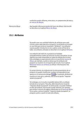 © Festo Didactic GmbH & Co. KG • Art Systems GmbH • FluidSIM 257
sustitutivo puede utilizarse, entre otros, en componentes de texto y
en marcos de dibujos.
Aquí pueden efectuarse ajustes del marco de dibujo. Esta función
se describe en el capítulo Marco de dibujo.
15.1 Atributos
Se puede crear una cantidad indistinta de atributos para cada
circuito y para cada nodo de un proyecto. Los atributos se incluyen
en una lista que consta en la pestaña “Atributos”. Los atributos
nuevos pueden introducirse en los cuadros vacíos al final de la
tabla. Los atributos utilizados se describen en el capítulo Atributos.
Los atributos del nodo de un proyecto se trasladan
automáticamente a todas las listas de circuitos y de piezas, lo que
significa que están disponibles en todos los dibujos de circuitos.
Esta estrategia es especialmente útil en el caso de los marcos de
dibujo, por ejemplo, cuando se desea que los atributos del
proyecto se muestren en el esquema del circuito. En el capítulo
Relacionar textos con atributos se ofrecen informaciones más
detalladas.
En primer término, los atributos de circuitos provenientes de un
proyecto no pueden modificarse. La línea correspondiente que
aparece en la ventana de diálogo Hoja en la pestaña Atributos se
muestra en color gris y, además, está activa la opción “Importar
desde el proyecto”.
Sin embargo, en el circuito, es posible sobrescribir un atributo
tomado de un proyecto. Para ello, debe desactivarse la opción
“Importar desde el proyecto”. A continuación, se puede modificar
el valor del atributo. Esta función puede utilizarse, por ejemplo,
para atribuir números de página individuales en el marco de dibujo.
Si se vuelve a activar la opción “Importar desde el proyecto”, el
proyecto vuelve a asumir el valor del atributo.
Marcos de dibujo
 