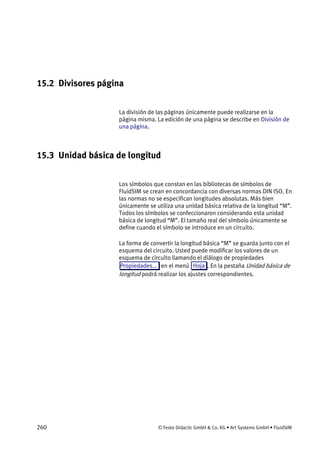 260 © Festo Didactic GmbH & Co. KG • Art Systems GmbH • FluidSIM
15.2 Divisores página
La división de las páginas únicamente puede realizarse en la
página misma. La edición de una página se describe en División de
una página.
15.3 Unidad básica de longitud
Los símbolos que constan en las bibliotecas de símbolos de
FluidSIM se crean en concordancia con diversas normas DIN ISO. En
las normas no se especifican longitudes absolutas. Más bien
únicamente se utiliza una unidad básica relativa de la longitud “M”.
Todos los símbolos se confeccionaron considerando esta unidad
básica de longitud “M”. El tamaño real del símbolo únicamente se
define cuando el símbolo se introduce en un circuito.
La forma de convertir la longitud básica “M” se guarda junto con el
esquema del circuito. Usted puede modificar los valores de un
esquema de circuito llamando el diálogo de propiedades
Propiedades... en el menú Hoja . En la pestaña Unidad básica de
longitud podrá realizar los ajustes correspondientes.
 