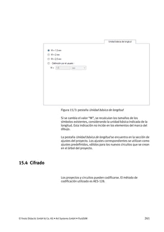 © Festo Didactic GmbH & Co. KG • Art Systems GmbH • FluidSIM 261
Figura 15/3: pestaña Unidad básica de longitud
Si se cambia el valor “M”, se recalculan los tamaños de los
símbolos existentes, considerando la unidad básica indicada de la
longitud. Esta indicación no incide en los elementos del marco del
dibujo.
La pestaña Unidad básica de longitud se encuentra en la sección de
ajustes del proyecto. Los ajustes correspondientes se utilizan como
ajustes predefinidos, válidos para los nuevos circuitos que se crean
en el árbol del proyecto.
15.4 Cifrado
Los proyectos y circuitos pueden codificarse. El método de
codificación utilizado es AES-128.
 