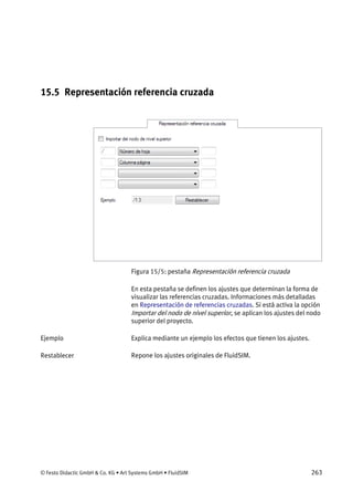 © Festo Didactic GmbH & Co. KG • Art Systems GmbH • FluidSIM 263
15.5 Representación referencia cruzada
Figura 15/5: pestaña Representación referencia cruzada
En esta pestaña se definen los ajustes que determinan la forma de
visualizar las referencias cruzadas. Informaciones más detalladas
en Representación de referencias cruzadas. Si está activa la opción
Importar del nodo de nivel superior, se aplican los ajustes del nodo
superior del proyecto.
Explica mediante un ejemplo los efectos que tienen los ajustes.
Repone los ajustes originales de FluidSIM.
Ejemplo
Restablecer
 