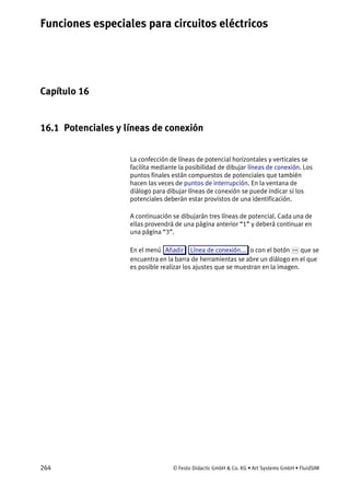 Funciones especiales para circuitos eléctricos
264 © Festo Didactic GmbH & Co. KG • Art Systems GmbH • FluidSIM
Capítulo 16
16. Funciones especiales para circuitos eléctricos
16.1 Potenciales y líneas de conexión
La confección de líneas de potencial horizontales y verticales se
facilita mediante la posibilidad de dibujar líneas de conexión. Los
puntos finales están compuestos de potenciales que también
hacen las veces de puntos de interrupción. En la ventana de
diálogo para dibujar líneas de conexión se puede indicar si los
potenciales deberán estar provistos de una identificación.
A continuación se dibujarán tres líneas de potencial. Cada una de
ellas provendrá de una página anterior “1” y deberá continuar en
una página “3”.
En el menú Añadir Línea de conexión... o con el botón que se
encuentra en la barra de herramientas se abre un diálogo en el que
es posible realizar los ajustes que se muestran en la imagen.
 