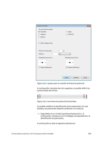© Festo Didactic GmbH & Co. KG • Art Systems GmbH • FluidSIM 265
Figura 16/1: ajustes para la creación de líneas de potencial
A continuación, haciendo dos clics seguidos, es posible definir los
puntos finales de la línea.
Figura 16/2: tres líneas de potencial horizontales
Es posible modificar la identificación de los potenciales. En este
ejemplo, los potenciales deberán cambiarse a L4 hasta L6.
→ Haga doble clic en el lado izquierdo del potencial L1. A
continuación, introduzca L4 en el diálogo correspondiente a la
identificación de potenciales.
A continuación se abre la siguiente advertencia:
 