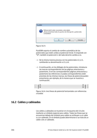 266 © Festo Didactic GmbH & Co. KG • Art Systems GmbH • FluidSIM
Figura 16/3:
FluidSIM soporta el cambio de nombre automático de los
potenciales que están unidos al potencial inicial. Si responde con
“Sí”, también el potencial L1 del lado derecho cambia a L4.
→ De la misma manera procesa con los potenciales L2 y L3,
cambiando su denominación a L5 y L6.
→ A continuación, en los diálogos de los potenciales, introduzca
las marcas correspondientes de las páginas antecesoras y
posteriores. Si en las correspondientes páginas antecesoras y
posteriores las referencias cruzadas correspondientes están
provistas de las mismas marcas, las líneas de potencial pueden
presentarse, por ejemplo, de la manera que se muestra a
continuación.
Figura 16/4: tres líneas de potencial horizontales con referencias
cruzadas
16.2 Cables y cableados
Los cables y cableados se muestran en el esquema del circuito
mediante un símbolo especial para cables. Todas las líneas que se
encuentran debajo del símbolo para cables se atribuyen a un cable
o a un cableado. En el símbolo puede determinarse si se trata de un
cable o de un cableado.
 