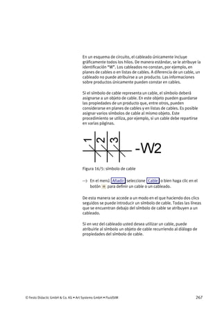 © Festo Didactic GmbH & Co. KG • Art Systems GmbH • FluidSIM 267
En un esquema de circuito, el cableado únicamente incluye
gráficamente todos los hilos. De manera estándar, se le atribuye la
identificación “W”. Los cableados no constan, por ejemplo, en
planes de cables o en listas de cables. A diferencia de un cable, un
cableado no puede atribuirse a un producto. Las informaciones
sobre productos únicamente pueden constar en cables.
Si el símbolo de cable representa un cable, el símbolo deberá
asignarse a un objeto de cable. En este objeto pueden guardarse
las propiedades de un producto que, entre otros, pueden
considerarse en planes de cables y en listas de cables. Es posible
asignar varios símbolos de cable al mismo objeto. Este
procedimiento se utiliza, por ejemplo, si un cable debe repartirse
en varias páginas.
Figura 16/5: símbolo de cable
→ En el menú Añadir seleccione Cable o bien haga clic en el
botón para definir un cable o un cableado.
De esta manera se accede a un modo en el que haciendo dos clics
seguidos se puede introducir un símbolo de cable. Todas las líneas
que se encuentran debajo del símbolo de cable se atribuyen a un
cableado.
Si en vez del cableado usted desea utilizar un cable, puede
atribuirle al símbolo un objeto de cable recurriendo al diálogo de
propiedades del símbolo de cable.
 