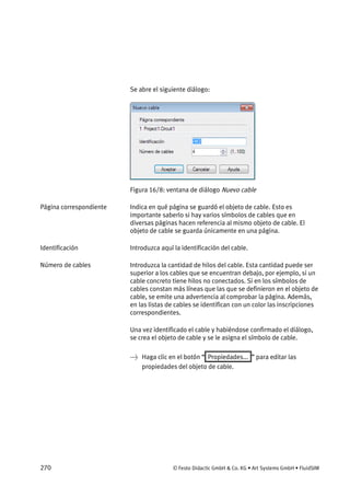 270 © Festo Didactic GmbH & Co. KG • Art Systems GmbH • FluidSIM
Se abre el siguiente diálogo:
Figura 16/8: ventana de diálogo Nuevo cable
Indica en qué página se guardó el objeto de cable. Esto es
importante saberlo si hay varios símbolos de cables que en
diversas páginas hacen referencia al mismo objeto de cable. El
objeto de cable se guarda únicamente en una página.
Introduzca aquí la identificación del cable.
Introduzca la cantidad de hilos del cable. Esta cantidad puede ser
superior a los cables que se encuentran debajo, por ejemplo, si un
cable concreto tiene hilos no conectados. Si en los símbolos de
cables constan más líneas que las que se definieron en el objeto de
cable, se emite una advertencia al comprobar la página. Además,
en las listas de cables se identifican con un color las inscripciones
correspondientes.
Una vez identificado el cable y habiéndose confirmado el diálogo,
se crea el objeto de cable y se le asigna el símbolo de cable.
→ Haga clic en el botón “ Propiedades... ” para editar las
propiedades del objeto de cable.
Página correspondiente
Identificación
Número de cables
 