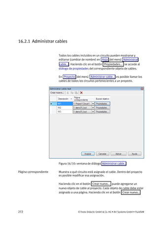 272 © Festo Didactic GmbH & Co. KG • Art Systems GmbH • FluidSIM
16.2.1 Administrar cables
Todos los cables incluidos en un circuito pueden mostrarse y
editarse (cambiar de nombre) en Hoja del menú Administrar
cable.. . Haciendo clic en el botón Propiedades... se accede al
diálogo de propiedades del correspondiente objeto de cables.
En Proyecto del menú Administrar cable.. es posible llamar los
cables de todos los circuitos pertenecientes a un proyecto.
Figura 16/10: ventana de diálogo Administrar cable..
Muestra a qué circuito está asignado el cable. Dentro del proyecto
es posible modificar esa asignación.
Haciendo clic en el botón Crear nuevo… puede agregarse un
nuevo objeto de cable al proyecto. Cada objeto de cable debe estar
asignado a una página. Haciendo clic en el botón Crear nuevo…
Página correspondiente
 