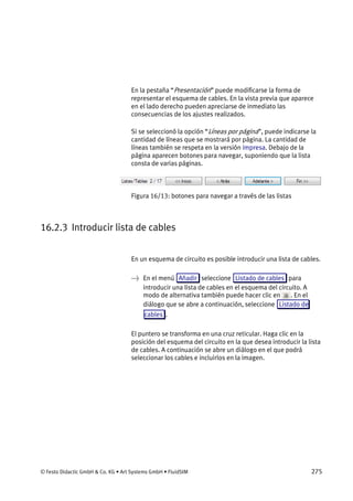 © Festo Didactic GmbH & Co. KG • Art Systems GmbH • FluidSIM 275
En la pestaña “Presentación” puede modificarse la forma de
representar el esquema de cables. En la vista previa que aparece
en el lado derecho pueden apreciarse de inmediato las
consecuencias de los ajustes realizados.
Si se seleccionó la opción “Líneas por página”, puede indicarse la
cantidad de líneas que se mostrará por página. La cantidad de
líneas también se respeta en la versión impresa. Debajo de la
página aparecen botones para navegar, suponiendo que la lista
consta de varias páginas.
Figura 16/13: botones para navegar a través de las listas
16.2.3 Introducir lista de cables
En un esquema de circuito es posible introducir una lista de cables.
→ En el menú Añadir seleccione Listado de cables para
introducir una lista de cables en el esquema del circuito. A
modo de alternativa también puede hacer clic en . En el
diálogo que se abre a continuación, seleccione Listado de
cables .
El puntero se transforma en una cruz reticular. Haga clic en la
posición del esquema del circuito en la que desea introducir la lista
de cables. A continuación se abre un diálogo en el que podrá
seleccionar los cables e incluirlos en la imagen.
 