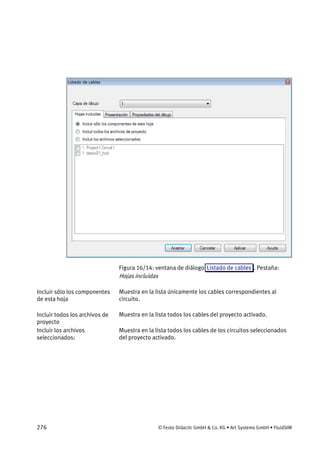 276 © Festo Didactic GmbH & Co. KG • Art Systems GmbH • FluidSIM
Figura 16/14: ventana de diálogo Listado de cables . Pestaña:
Hojas incluidas
Muestra en la lista únicamente los cables correspondientes al
circuito.
Muestra en la lista todos los cables del proyecto activado.
Muestra en la lista todos los cables de los circuitos seleccionados
del proyecto activado.
Incluir sólo los componentes
de esta hoja
Incluir todos los archivos de
proyecto
Incluir los archivos
seleccionados:
 