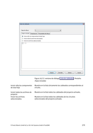 © Festo Didactic GmbH & Co. KG • Art Systems GmbH • FluidSIM 279
Figura 16/17: ventana de diálogo Lista de cableado . Pestaña:
Hojas incluidas
Muestra en la lista únicamente los cableados correspondientes al
circuito.
Muestra en la lista todos los cableados del proyecto activado.
Muestra en la lista todos los cableados de los circuitos
seleccionados del proyecto activado.
Incluir sólo los componentes
de esta hoja
Incluir todos los archivos de
proyecto
Incluir los archivos
seleccionados:
 