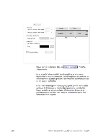 280 © Festo Didactic GmbH & Co. KG • Art Systems GmbH • FluidSIM
Figura 16/18: ventana de diálogo Lista de cableado . Pestaña:
Presentación
En la pestaña “Presentación” puede modificarse la forma de
representar la lista de cableados. En la vista previa que aparece en
el lado derecho pueden apreciarse de inmediato las consecuencias
de los ajustes realizados.
Si se seleccionó la opción “Líneas por página”, puede indicarse la
cantidad de líneas que se mostrará por página. La cantidad de
líneas también se respeta en la versión impresa. Debajo de la
página aparecen botones para navegar, suponiendo que la lista
consta de varias páginas.
 