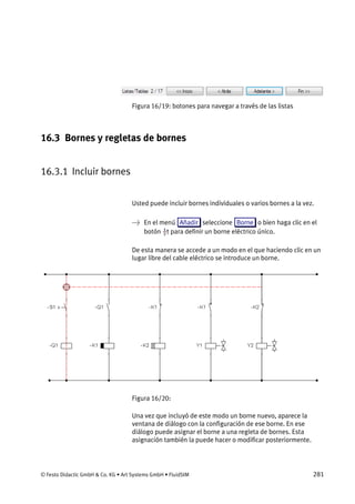 © Festo Didactic GmbH & Co. KG • Art Systems GmbH • FluidSIM 281
Figura 16/19: botones para navegar a través de las listas
16.3 Bornes y regletas de bornes
16.3.1 Incluir bornes
Usted puede incluir bornes individuales o varios bornes a la vez.
→ En el menú Añadir seleccione Borne o bien haga clic en el
botón para definir un borne eléctrico único.
De esta manera se accede a un modo en el que haciendo clic en un
lugar libre del cable eléctrico se introduce un borne.
Figura 16/20:
Una vez que incluyó de este modo un borne nuevo, aparece la
ventana de diálogo con la configuración de ese borne. En ese
diálogo puede asignar el borne a una regleta de bornes. Esta
asignación también la puede hacer o modificar posteriormente.
 
