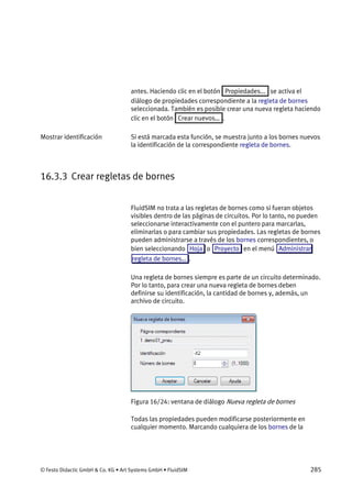 © Festo Didactic GmbH & Co. KG • Art Systems GmbH • FluidSIM 285
antes. Haciendo clic en el botón Propiedades... se activa el
diálogo de propiedades correspondiente a la regleta de bornes
seleccionada. También es posible crear una nueva regleta haciendo
clic en el botón Crear nuevos… .
Si está marcada esta función, se muestra junto a los bornes nuevos
la identificación de la correspondiente regleta de bornes.
16.3.3 Crear regletas de bornes
FluidSIM no trata a las regletas de bornes como si fueran objetos
visibles dentro de las páginas de circuitos. Por lo tanto, no pueden
seleccionarse interactivamente con el puntero para marcarlas,
eliminarlas o para cambiar sus propiedades. Las regletas de bornes
pueden administrarse a través de los bornes correspondientes, o
bien seleccionando Hoja o Proyecto en el menú Administrar
regleta de bornes… .
Una regleta de bornes siempre es parte de un circuito determinado.
Por lo tanto, para crear una nueva regleta de bornes deben
definirse su identificación, la cantidad de bornes y, además, un
archivo de circuito.
Figura 16/24: ventana de diálogo Nueva regleta de bornes
Todas las propiedades pueden modificarse posteriormente en
cualquier momento. Marcando cualquiera de los bornes de la
Mostrar identificación
 