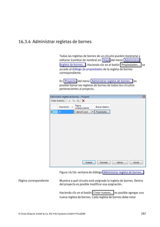 © Festo Didactic GmbH & Co. KG • Art Systems GmbH • FluidSIM 287
16.3.4 Administrar regletas de bornes
Todas las regletas de bornes de un circuito pueden mostrarse y
editarse (cambiar de nombre) en Hoja del menú Administrar
regleta de bornes… . Haciendo clic en el botón Propiedades... se
accede al diálogo de propiedades de la regleta de bornes
correspondiente.
En Proyecto del menú Administrar regleta de bornes… es
posible llamar las regletas de bornes de todos los circuitos
pertenecientes al proyecto.
Figura 16/26: ventana de diálogo Administrar regleta de bornes…
Muestra a qué circuito está asignado la regleta de bornes. Dentro
del proyecto es posible modificar esa asignación.
Haciendo clic en el botón Crear nuevos… es posible agregar una
nueva regleta de bornes. Cada regleta de bornes debe estar
Página correspondiente
 
