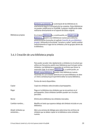 © Festo Didactic GmbH & Co. KG • Art Systems GmbH • FluidSIM 29
símbolos ya existente... . La jerarquía de las bibliotecas es
exactamente igual a la jerarquía de las carpetas. Estas bibliotecas
no pueden modificarse en FluidSIM. Cualquier modificación debe
realizarse directamente en el soporte de datos original.
En el menú Biblioteca y, a continuación, en Añadir nueva
biblioteca... podrá crear bibliotecas nuevas para editarlas
posteriormente (consultar el capítulo Creación de una biblioteca
propia). Utilizando la funciónde “arrastrar y soltar” podrá cambiar
indistintamente el lugar de los símbolos y de los grupos dentro de
la biblioteca.
3.4.1 Creación de una biblioteca propia
Para poder acceder más rápidamente a símbolos (o circuitos) que
utiliza con frecuencia, podrá crear bibliotecas que incluyan varios
símbolos. Las bibliotecas se guardan en archivos que tienen la
extensión lib. En el menú Biblioteca y, a continuación, en
Añadir nueva biblioteca... puede crear bibliotecas nuevas.
Haciendo clic con el botón derecho en la nueva biblioteca se abre
un menú contextual que le permitirá editar la nueva biblioteca.
Puntos de menú disponibles:
Copia los símbolos seleccionados al portapapeles.
Pega en la biblioteca los símbolos que se encuentran en el
portapapeles. Estos símbolos también pueden ser circuitos
parciales.
Elimina de la biblioteca los símbolos marcados.
Modifica el texto que aparece debajo del símbolo incluido en una
biblioteca.
Abre una ventana de diálogo para seleccionar los archivos de
símbolo que se deben copiar en la biblioteca como símbolos
nuevos.
Bibliotecas propias
Copiar
Pegar
Borrar
Cambiar nombre...
Añadir símbolos ya
existentes...
 
