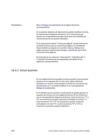 290 © Festo Didactic GmbH & Co. KG • Art Systems GmbH • FluidSIM
Abre el diálogo de propiedades de la regleta de bornes
correspondiente.
En la pestaña Opciones de impresión es posible modificar la forma
de representar el diagrama de bornes. En la vista previa que
aparece en el lado derecho pueden apreciarse de inmediato las
consecuencias de los ajustes realizados.
Si se seleccionó la opción “Líneas por página”, puede indicarse la
cantidad de líneas que se mostrará por página. La cantidad de
líneas también se respeta en la versión impresa. Debajo de la
página aparecen botones para navegar, suponiendo que la lista
consta de varias páginas.
El contenido de las columnas “Descripción”, “Identificación” y
“Conexión” provienen de las propiedades del objeto de los
objetivos correspondientes.
16.4.1 Incluir puentes
En una regleta de bornes pueden incluirse puentes. Estos puentes
aparecen en el esquema del circuito como cables eléctricos
normales y se marcan como puentes. La forma de representar los
distribuidores en T se puede modificar en el correspondiente
diálogo de propiedades.
En el ejemplo que se muestra a continuación se puede apreciar un
esquema de circuito con una regleta de bornes X1 de 10 bornes y
con el correspondiente diagrama de bornes. Entre los bornes “7” y
“8” se conectará un puente conductor enchufable en el nivel “1”,
entre los bornes “8” y “9” se conectará un puente conductor
enchufable en el nivel “2”, y entre los bornes “9” y “10” se
conectará un puente conductor alámbrico.
Propiedades...
 
