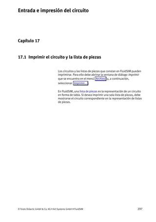 Entrada e impresión del circuito
© Festo Didactic GmbH & Co. KG • Art Systems GmbH • FluidSIM 297
Capítulo 17
17. Entrada e impresión del circuito
17.1 Imprimir el circuito y la lista de piezas
Los circuitos y las listas de piezas que constan en FluidSIM pueden
imprimirse. Para ello debe abrirse la ventana de diálogo Imprimir
que se encuentra en el menú Archivo y, a continuación,
seleccionar Imprimir... .
En FluidSIM, una lista de piezas es la representación de un circuito
en forma de tabla. Si desea imprimir una sola lista de piezas, debe
mostrarse el circuito correspondiente en la representación de listas
de piezas.
 