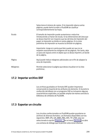 © Festo Didactic GmbH & Co. KG • Art Systems GmbH • FluidSIM 299
Seleccione el número de copias. Si la impresión abarca varias
páginas, puede darle la orden a FluidSIM de clasificar
correspondientemente las hojas.
El tamaño de impresión puede aumentarse o reducirse
introduciendo un factor de escala. Si las dimensiones del área que
se desea imprimir son mayores que las del área de impresión del
papel, la impresión se divide en varias páginas. En la vista
preliminar de impresión se muestra la división en páginas.
Importante: tenga en cuenta que bien puede ser que no se
respeten exactamente los márgenes de las páginas. Por tanto, deje
un poco de espacio entre el objeto que se desea imprimir y el borde
de la página.
Aquí puede indicar márgenes adicionales con el fin de adaptar la
zona de impresión.
Permite seleccionar la página que desea visualizar en la vista
preliminar.
17.2 Importar archivo DXF
Los archivos guardados en formato DXF pueden importarse
conservando la mayoría de los atributos de elemento. Si durante la
confección del dibujo con un programa CAD se incluyeron algunas
características especiales, es posible ampliar de manera sencilla la
bilbioteca de símbolos de FluidSIM.
17.3 Exportar un circuito
Los circuitos confeccionados en FluidSIM pueden guardarse en
archivos de diversos formatos. Los formatos disponibles son los
siguientes: BMP, JPG, GIF, WMF, PNG, DXF, TIF y PDF. Una vez
seleccionada la opción Exportar... en el menú Archivo , se abre
una ventana de diálogo que le permite seleccionar diversas
Escala
Página
Márgenes
 