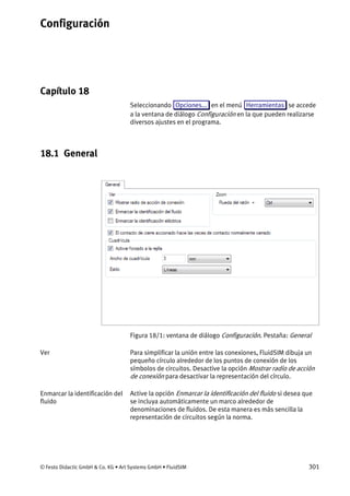 Configuración
© Festo Didactic GmbH & Co. KG • Art Systems GmbH • FluidSIM 301
Capítulo 18
18. Configuración
Seleccionando Opciones... en el menú Herramientas se accede
a la ventana de diálogo Configuración en la que pueden realizarse
diversos ajustes en el programa.
18.1 General
Figura 18/1: ventana de diálogo Configuración. Pestaña: General
Para simplificar la unión entre las conexiones, FluidSIM dibuja un
pequeño círculo alrededor de los puntos de conexión de los
símbolos de circuitos. Desactive la opción Mostrar radio de acción
de conexión para desactivar la representación del círculo.
Active la opción Enmarcar la identificación del fluido si desea que
se incluya automáticamente un marco alrededor de
denominaciones de fluidos. De esta manera es más sencilla la
representación de circuitos según la norma.
Ver
Enmarcar la identificación del
fluido
 