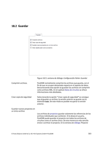 © Festo Didactic GmbH & Co. KG • Art Systems GmbH • FluidSIM 303
18.2 Guardar
Figura 18/2: ventana de diálogo Configuración: Reiter Guardar
FluidSIM normalmente comprime los archivos que guarda, con el
fin de que no ocupen demasiado espacio en el soporte de datos.
Desconectando esta opción se guardan los archivos sin comprimir
como archivos XML. En el capítulo Datos de circuitos se ofrece
informaciones más detalladas.
Seleccionando la opción “Crear copia de seguridad” se consigue
que al guardar un archivo, la versión anterior se guarde con la
extensión bak. De este modo es posible recuperar la versión
anterior.
Los archivos de proyectos guardar solamente las referencias de los
archivos individuales que contienen. Si lo desea el usuario,
FluidSIM puede guardar el proyecto con todos los archivos de
circuitos como un archivo único. De esta manera es más sencillo
enviar o archivar el proyecto. En la ventana de diálogo Proyecto
Comprimir archivos
Crear copia de seguridad
Guardar nuevos proyectos en
un único archivo
 