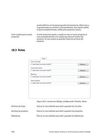 304 © Festo Didactic GmbH & Co. KG • Art Systems GmbH • FluidSIM
puede definirse si el proyecto guarda únicamente las referencias o
si guarda todos los archivos correspondientes. Esta opción define
el ajuste predeterminado, válido para proyectos nuevos.
Si está activa esta opción, cuando se crea un nuevo proyecto se
crea automáticamente una carpeta que lleva el nombre del
proyecto. En esa carpeta se guardan todos los archivos del
proyecto.
18.3 Rutas
Figura 18/3: ventana de diálogo Configuración. Pestaña: Rutas
Esta es la ruta estándar para abrir y guardar los circuitos.
Esta es la ruta estándar para abrir y guardar los proyectos.
Ésta es la ruta estándar para abrir y guardar las bibliotecas.
Crear carpeta para nuevos
proyectos
Archivos de hojas
Archivos de proyecto
Bibliotecas
 