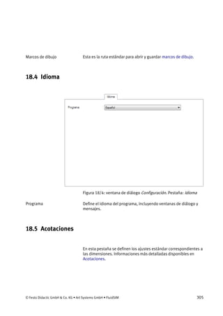 © Festo Didactic GmbH & Co. KG • Art Systems GmbH • FluidSIM 305
Esta es la ruta estándar para abrir y guardar marcos de dibujo.
18.4 Idioma
Figura 18/4: ventana de diálogo Configuración. Pestaña: Idioma
Define el idioma del programa, incluyendo ventanas de diálogo y
mensajes.
18.5 Acotaciones
En esta pestaña se definen los ajustes estándar correspondientes a
las dimensiones. Informaciones más detalladas disponibles en
Acotaciones.
Marcos de dibujo
Programa
 