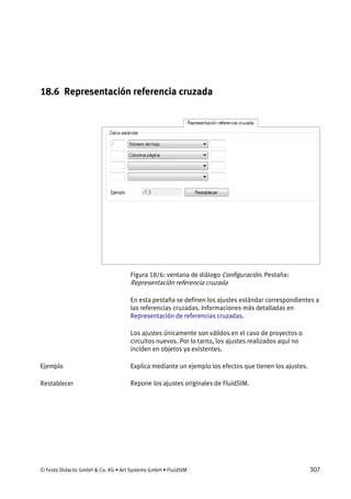 © Festo Didactic GmbH & Co. KG • Art Systems GmbH • FluidSIM 307
18.6 Representación referencia cruzada
Figura 18/6: ventana de diálogo Configuración. Pestaña:
Representación referencia cruzada
En esta pestaña se definen los ajustes estándar correspondientes a
las referencias cruzadas. Informaciones más detalladas en
Representación de referencias cruzadas.
Los ajustes únicamente son válidos en el caso de proyectos o
circuitos nuevos. Por lo tanto, los ajustes realizados aquí no
inciden en objetos ya existentes.
Explica mediante un ejemplo los efectos que tienen los ajustes.
Repone los ajustes originales de FluidSIM.
Ejemplo
Restablecer
 