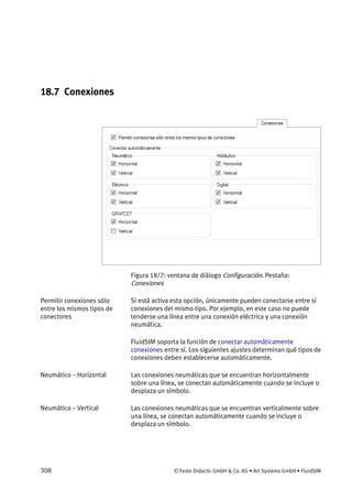 308 © Festo Didactic GmbH & Co. KG • Art Systems GmbH • FluidSIM
18.7 Conexiones
Figura 18/7: ventana de diálogo Configuración. Pestaña:
Conexiones
Si está activa esta opción, únicamente pueden conectarse entre sí
conexiones del mismo tipo. Por ejemplo, en este caso no puede
tenderse una línea entre una conexión eléctrica y una conexión
neumática.
FluidSIM soporta la función de conectar automáticamente
conexiones entre sí. Los siguientes ajustes determinan qué tipos de
conexiones deben establecerse automáticamente.
Las conexiones neumáticas que se encuentran horizontalmente
sobre una línea, se conectan automáticamente cuando se incluye o
desplaza un símbolo.
Las conexiones neumáticas que se encuentran verticalmente sobre
una línea, se conectan automáticamente cuando se incluye o
desplaza un símbolo.
Permitir conexiones sólo
entre los mismos tipos de
conectores
Neumático – Horizontal
Neumático – Vertical
 