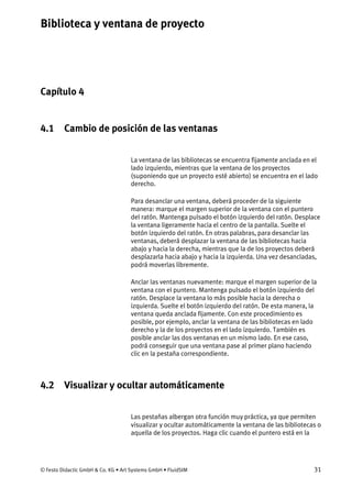 Biblioteca y ventana de proyecto
© Festo Didactic GmbH & Co. KG • Art Systems GmbH • FluidSIM 31
Capítulo 4
4. Biblioteca y ventana de proyecto
4.1 Cambio de posición de las ventanas
La ventana de las bibliotecas se encuentra fijamente anclada en el
lado izquierdo, mientras que la ventana de los proyectos
(suponiendo que un proyecto esté abierto) se encuentra en el lado
derecho.
Para desanclar una ventana, deberá proceder de la siguiente
manera: marque el margen superior de la ventana con el puntero
del ratón. Mantenga pulsado el botón izquierdo del ratón. Desplace
la ventana ligeramente hacia el centro de la pantalla. Suelte el
botón izquierdo del ratón. En otras palabras, para desanclar las
ventanas, deberá desplazar la ventana de las bibliotecas hacia
abajo y hacia la derecha, mientras que la de los proyectos deberá
desplazarla hacia abajo y hacia la izquierda. Una vez desancladas,
podrá moverlas libremente.
Anclar las ventanas nuevamente: marque el margen superior de la
ventana con el puntero. Mantenga pulsado el botón izquierdo del
ratón. Desplace la ventana lo más posible hacia la derecha o
izquierda. Suelte el botón izquierdo del ratón. De esta manera, la
ventana queda anclada fijamente. Con este procedimiento es
posible, por ejemplo, anclar la ventana de las bibliotecas en lado
derecho y la de los proyectos en el lado izquierdo. También es
posible anclar las dos ventanas en un mismo lado. En ese caso,
podrá conseguir que una ventana pase al primer plano haciendo
clic en la pestaña correspondiente.
4.2 Visualizar y ocultar automáticamente
Las pestañas albergan otra función muy práctica, ya que permiten
visualizar y ocultar automáticamente la ventana de las bibliotecas o
aquella de los proyectos. Haga clic cuando el puntero está en la
 