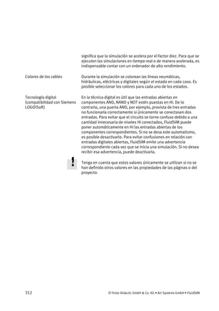 312 © Festo Didactic GmbH & Co. KG • Art Systems GmbH • FluidSIM
significa que la simulación se acelera por el factor diez. Para que se
ejecuten las simulaciones en tiempo real o de manera acelerada, es
indispensable contar con un ordenador de alto rendimiento.
Durante la simulación se colorean las líneas neumáticas,
hidráulicas, eléctricas y digitales según el estado en cada caso. Es
posible seleccionar los colores para cada uno de los estados.
En la técnica digital es útil que las entradas abiertas en
componentes AND, NAND y NOT estén puestas en Hi. De lo
contrario, una puerta AND, por ejemplo, provista de tres entradas
no funcionaría correctamente si únicamente se conectasen dos
entradas. Para evitar que el circuito se torne confuso debido a una
cantidad innecesaria de niveles Hi conectados, FluidSIM puede
poner automáticamente en Hi las entradas abiertas de los
componentes correspondientes. Si no se desa este automatismo,
es posible desactivarlo. Para evitar confusiones en relación con
entradas digitales abiertas, FluidSIM emite una advertencia
correspondiente cada vez que se inicia una simulación. Si no desea
recibir esa advertencia, puede deactivarla.
Tenga en cuenta que estos valores únicamente se utilizan si no se
han definido otros valores en las propiedades de las páginas o del
proyecto.
Colores de los cables
Tecnología digital
(compatibilidad con Siemens
LOGO!Soft)
 