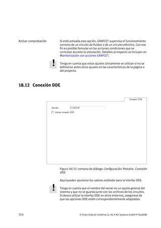 314 © Festo Didactic GmbH & Co. KG • Art Systems GmbH • FluidSIM
Si está activada esta opción, GRAFCET supervisa el funcionamiento
correcto de un circuito de fluidos o de un circuito eléctrico. Con ese
fin es posible formular en las acciones condiciones que se
controlan durante la simulación. Detalles al respecto se incluyen en
Monitorización con acciones GRAFCET.
Tenga en cuenta que estos ajustes únicamente se utilizan si no se
definieron antes otros ajustes en las características de la página o
del proyecto.
18.12 Conexión DDE
Figura 18/12: ventana de diálogo Configuración. Pestaña: Conexión
DDE
Aquí pueden ajustarse los valores estándar para la interfaz DDE.
Tenga en cuenta que el nombre del server es un ajuste general del
sistema y que no se guarda junto con los archivos de los circuitos.
Si desea utilizar la interfaz DDE en otros entornos, asegúrese de
que las opciones DDE estén correspondientemente adaptadas.
Activar comprobación
 