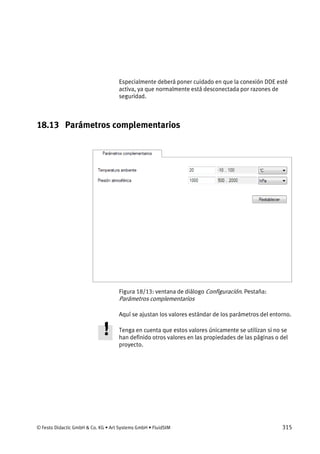 © Festo Didactic GmbH & Co. KG • Art Systems GmbH • FluidSIM 315
Especialmente deberá poner cuidado en que la conexión DDE esté
activa, ya que normalmente está desconectada por razones de
seguridad.
18.13 Parámetros complementarios
Figura 18/13: ventana de diálogo Configuración. Pestaña:
Parámetros complementarios
Aquí se ajustan los valores estándar de los parámetros del entorno.
Tenga en cuenta que estos valores únicamente se utilizan si no se
han definido otros valores en las propiedades de las páginas o del
proyecto.
 