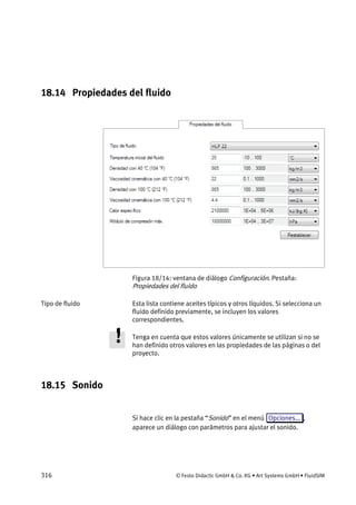 316 © Festo Didactic GmbH & Co. KG • Art Systems GmbH • FluidSIM
18.14 Propiedades del fluido
Figura 18/14: ventana de diálogo Configuración. Pestaña:
Propiedades del fluido
Esta lista contiene aceites típicos y otros líquidos. Si selecciona un
fluido definido previamente, se incluyen los valores
correspondientes.
Tenga en cuenta que estos valores únicamente se utilizan si no se
han definido otros valores en las propiedades de las páginas o del
proyecto.
18.15 Sonido
Si hace clic en la pestaña “Sonido” en el menú Opciones... ,
aparece un diálogo con parámetros para ajustar el sonido.
Tipo de fluido
 