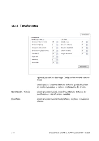 318 © Festo Didactic GmbH & Co. KG • Art Systems GmbH • FluidSIM
18.16 Tamaño textos
Figura 18/16: ventana de diálogo Configuración. Pestaña: Tamaño
textos
En esta pestaña se define el tamaño de fuente que se utilizará en
los objetos nuevos que se incluyen en el esquema del circuito.
En este grupo se muestra, entre otros, el tamaño de fuente de
identificaciones y de referencias cruzadas.
En este grupo se muestran los tamaños de fuente de evaluaciones
y tablas.
Identificación / Atributo
Lista/Tabla
 