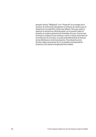 32 © Festo Didactic GmbH & Co. KG • Art Systems GmbH • FluidSIM
pestaña vertical “Biblioteca” o en “Proyecto” en el margen de la
ventana. A continuación desaparece la ventana, de manera que se
dispone de una superficie mayor para dibujar. Para que vuelva a
aparecer la ventana es suficiente pasar con el puntero sobre la
pestaña; la ventana aparecerá de inmediato otra vez. Una vez que
concluyó su trabajo en esa ventana y vuelve a colocar el puntero en
la ventana de los circuitos, se oculta automáticamente la ventana
de las bibliotecas o la de los proyectos. Para desactivar esta
función, haga nuevamente clic en la pestaña correspondiente
(entonces, esta aparece desplazada hacia abajo).
 
