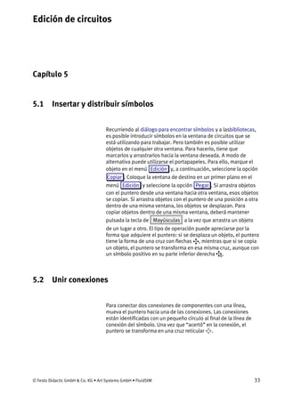 Edición de circuitos
© Festo Didactic GmbH & Co. KG • Art Systems GmbH • FluidSIM 33
Capítulo 5
5. Edición de circuitos
5.1 Insertar y distribuir símbolos
Recurriendo al diálogo para encontrar símbolos y a lasbibliotecas,
es posible introducir símbolos en la ventana de circuitos que se
está utilizando para trabajar. Pero también es posible utilizar
objetos de cualquier otra ventana. Para hacerlo, tiene que
marcarlos y arrastrarlos hacia la ventana deseada. A modo de
alternativa puede utilizarse el portapapeles. Para ello, marque el
objeto en el menú Edición y, a continuación, seleccione la opción
Copiar . Coloque la ventana de destino en un primer plano en el
menú Edición y seleccione la opción Pegar . Si arrastra objetos
con el puntero desde una ventana hacia otra ventana, esos objetos
se copian. Si arrastra objetos con el puntero de una posición a otra
dentro de una misma ventana, los objetos se desplazan. Para
copiar objetos dentro de una misma ventana, deberá mantener
pulsada la tecla de Mayúsculas a la vez que arrastra un objeto
de un lugar a otro. El tipo de operación puede apreciarse por la
forma que adquiere el puntero: si se desplaza un objeto, el puntero
tiene la forma de una cruz con flechas , mientras que si se copia
un objeto, el puntero se transforma en esa misma cruz, aunque con
un símbolo positivo en su parte inferior derecha .
5.2 Unir conexiones
Para conectar dos conexiones de componentes con una línea,
mueva el puntero hacia una de las conexiones. Las conexiones
están identificadas con un pequeño círculo al final de la línea de
conexión del símbolo. Una vez que “acertó” en la conexión, el
puntero se transforma en una cruz reticular .
 