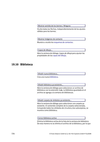 336 © Festo Didactic GmbH & Co. KG • Art Systems GmbH • FluidSIM
Mostrar sentido de los bornes / Ninguna
Oculta todas las flechas, independientemente de los ajustes
válidos para los bornes.
Mostrar imágenes de contacto
Muestra u oculta los esquemas de contactos.
Capas de dibujo...
Abre la ventana de diálogo Capas de dibujo para ajustar las
propiedades de las capas del dibujo.
19.10 Biblioteca
Añadir nueva biblioteca...
Crea una nueva biblioteca.
Añadir biblioteca ya existente...
Abre la ventana de diálogo para seleccionar un archivo de
biblioteca con la extensión lib. La biblioteca guardada en el
archivo se agrega a la ventana de bibliotecas.
Añadir carpeta de símbolos ya existente...
Abre la ventana de diálogo para seleccionar una carpeta ya
existente. El contenido completo de la carpeta seleccionada,
incluyendo todos los símbolos de circuitos y las subcarpetas, se
muestra como biblioteca.
Cerrar biblioteca activa
Elimina la biblioteca activa de la lista de la ventana de biblioteca.
De esta manera no se elimina el archivo de la biblioteca, por lo que
 