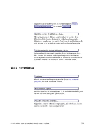 © Festo Didactic GmbH & Co. KG • Art Systems GmbH • FluidSIM 337
es posible volver a abrirla seleccionando la opción Añadir
biblioteca ya existente... en el menú Biblioteca .
Cambiar nombre de biblioteca activa...
Abre una ventana de diálogo para introducir el nombre de la
biblioteca. Esta función únicamente está disponible para las
bibliotecas creadas por el usuario. En el caso de las bibliotecas de
solo lectura, en la pestaña se muestra el nombre de la carpeta.
Clasificar alfabéticamente la biblioteca activa
Ordena alfabéticamente el contenido de las bibliotecas activas.
Esta función únicamente está disponible para las bibliotecas
creadas por el usuario. Las bibliotecas de solo lectura se ordenan
automáticamente y el usuario no puede cambiar el orden.
19.11 Herramientas
Opciones...
Abre la ventana de diálogo que permite ajustar opciones del
programa, rutas de archivos e idiomas.
Modalidad de experto
Activa o desactiva el modo experto. En el modo experto se dispone
de más opciones de ajustes y simulación.
Restablecer ajustes estándar...
Repone los valores estándar del programa. De este modo pueden
deshacerse ajustes efectuados por error.
 