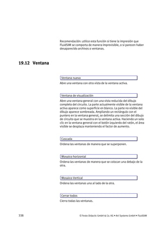 338 © Festo Didactic GmbH & Co. KG • Art Systems GmbH • FluidSIM
Recomendación: utilice esta función si tiene la impresión que
FluidSIM se comporta de manera imprevisible, o si parecen haber
desaparecido archivos o ventanas.
19.12 Ventana
Ventana nueva
Abre una ventana con otra vista de la ventana activa.
Ventana de visualización
Abre una ventana general con una vista reducida del dibujo
completo del circuito. La parte actualmente visible de la ventana
activa aparece como superficie en blanco. La parte no visible del
dibujo aparece sombreada. Ampliando un rectángulo con el
puntero en la ventana general, se delimita una sección del dibujo
de circuito que se muestra en la ventana activa. Haciendo un solo
clic en la ventana general con el botón izquierdo del ratón, el área
visible se desplaza manteniendo el factor de aumento.
Cascada
Ordena las ventanas de manera que se superponen.
Mosaico horizontal
Ordena las ventanas de manera que se colocan una debajo de la
otra.
Mosaico Vertical
Ordena las ventanas una al lado de la otra.
Cerrar todos
Cierra todas las ventanas.
 