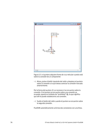 34 © Festo Didactic GmbH & Co. KG • Art Systems GmbH • FluidSIM
Figura 5/1: el puntero adquiere forma de cruz reticular cuando está
sobre la conexión de un componente
→ Ahora, pulse el botón izquierdo del ratón y desplace el puntero
sobre la conexión a la que desea conectar la conexión marcada
anteriormente.
Por la forma del puntero se reconoce si se encuentra sobre la
conexión. Si el puntero se encuentra sobre una conexión ya
ocupada, aparece el símbolo de “prohibido” , lo que significa
que allí no puede establecerse una conexión.
→ Suelte el botón del ratón cuando el puntero se encuentre sobre
la segunda conexión.
FluidSIM automáticamente unirá las dos conexiones con una línea.
 